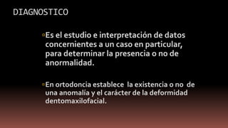DIAGNOSTICO
Es el estudio e interpretación de datos
concernientes a un caso en particular,
para determinar la presencia o no de
anormalidad.
En ortodoncia establece la existencia o no de
una anomalía y el carácter de la deformidad
dentomaxilofacial.
 