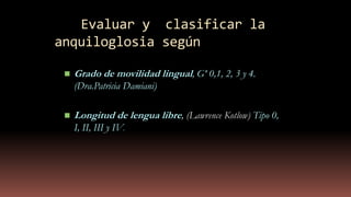 Evaluar y clasificar la
anquiloglosia según
 Grado de movilidad lingual, Gº 0,1, 2, 3 y 4.
(Dra.Patricia Damiani)
 Longitud de lengua libre, (Lawrence Kotlow) Tipo 0,
I, II, III y IV.
 