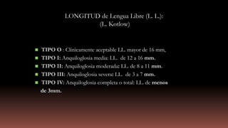 LONGITUD de Lengua Libre (L. L.):
(L. Kotlow)
 TIPO O : Clínicamente aceptable LL. mayor de 16 mm,
 TIPO I: Anquiloglosia media: LL. de 12 a 16 mm.
 TIPO II: Anquiloglosia moderada: LL. de 8 a 11 mm.
 TIPO III: Anquiloglosia severa: LL. de 3 a 7 mm.
 TIPO IV: Anquiloglosia completa o total: LL. de menos
de 3mm.
 