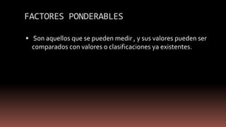 FACTORES PONDERABLES
 Son aquellos que se pueden medir , y sus valores pueden ser
comparados con valores o clasificaciones ya existentes.
 