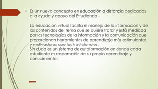 • Es un nuevo concepto en educación a distancia dedicadas 
a la ayuda y apoyo del Estudiando.- 
La educación virtual facilita el manejo de la información y de 
los contenidos del tema que se quiere tratar y está mediada 
por las tecnologías de la información y la comunicación que 
proporcionan herramientas de aprendizaje más estimulantes 
y motivadoras que las tradicionales.- 
Sin duda es un sistema de autoformación en donde cada 
estudiante es responsable de su propio aprendizaje y 
conocimiento. 
 