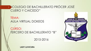 “COLEGIO DE BACHILLERATO PRÓCER JOSÉ
CUERO Y CAICEDO”
TEMA:
AULA VIRTUAL DOKEOS
CURSO:
TERCERO DE BACHILLERATO “B”
2015-2016
LADY LLIVICURA
1
 