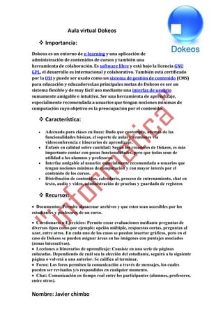 Nombre: Javier chimbo
Aula virtual Dokeos
 Importancia:
Dokeos es un entorno de e-learning y una aplicación de
administración de contenidos de cursos y también una
herramienta de colaboración. Es software libre y está bajo la licencia GNU
GPL, el desarrollo es internacional y colaborativo. También está certificado
por la OSI y puede ser usado como un sistema de gestión de contenido (CMS)
para educación y educadoresLas principales metas de Dokeos es ser un
sistema flexible y de muy fácil uso mediante una interfaz de usuario
sumamente amigable e intuitivo. Ser una herramienta de aprendizaje,
especialmente recomendada a usuarios que tengan nociones mínimas de
computación cuyo objetivo es la preocupación por el contenido.
 Característica:
 Adecuado para clases en línea: Dado que contempla, además de las
funcionalidades básicas, el soporte de aulas y reuniones vía
videoconferencia e itinerarios de aprendizaje.
 Énfasis en calidad sobre cantidad: Según los creadores de Dokeos, es más
importante contar con pocas funcionalidades, pero que todas sean de
utilidad a los alumnos y profesores.
 Interfaz amigable al usuario: especialmente recomendada a usuarios que
tengan nociones mínimas de computación y con mayor interés por el
contenido de los cursos.
 Distribución de contenidos, calendario, proceso de entrenamiento, chat en
texto, audio y video, administración de pruebas y guardado de registros
 Recursos:
 Documentos: Permite almacenar archivos y que estos sean accesibles por los
estudiantes y profesores de un curso.
 Cuestionario o Ejercicios: Permite crear evaluaciones mediante preguntas de
diversos tipos como por ejemplo: opción múltiple, respuestas cortas, preguntas al
azar, entre otros. En cada uno de los casos se pueden insertar gráficos, pero en el
caso de Dokeos se pueden asignar áreas en las imágenes con puntajes asociados
(zonas interactivas).
 Lecciones o Itinerarios de aprendizaje: Consiste en una serie de páginas
enlazadas. Dependiendo de cuál sea la elección del estudiante, seguirá a la siguiente
página o volverá a una anterior. Se califica al terminar.
 Foros: Los foros permiten la comunicación a través de mensajes, los cuales
pueden ser revisados y/o respondidos en cualquier momento.
 Chat: Comunicación en tiempo real entre los participantes (alumnos, profesores,
entre otros).
 