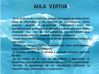 Es un entorno de enseñanza-aprendizaje basado en aplicaciones entre la informática y los sistemas de comunicación. Dicho entorno, soporta el aprendizaje colaborativo entre los estudiantes que participan en tiempos y lugares que ellos elijan, mediante una red de computadoras, estableciendo una comunicación entre los alumnos, alumnos y maestros Puede desarrollarse porque posee las herramientas tecnológicas adecuadas Permite la interactividad y  comunicación entre participantes, tutor y procesadores tecnológicos Es flexible, porque no es cerrada y acabada,  siempre requerirá ajustes. Es un medio en la cual los educadores y educandos se encuentran para realizar actividades que conducen al aprendizaje Permite el aprendizaje de los estudiantes utilizando la interactividad,  colaboración y cooperación 