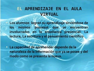 EL  APRENDIZAJE EN EL AULA VIRTUAL Los alumnos  logran su aprendizaje sirviéndose de los mismos procesos que se encuentran involucrados en la enseñanza presencial: La lectura, La escritura y el pensamiento científico La capacidad de aprehender depende de la naturaleza de la información que ya se posee y del modo como se presenta la nueva. 