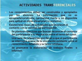 ACTIVIDADES TRANS FERENCIALES Los conocimientos deben ser construidos y apropiados por los alumnos. La información que no es apropiada/construida, permanece inerte y no disponible para aplicar en otras situaciones o contextos. Existen tres clases de actividades que favorecen el contacto con la realidad del participante: Se plantean ejercicios que buscan reconocer el contexto del participante y la vinculación entre el tema del curso. Una serie de referencias que llevan a que el participante se interrogue acerca de la vinculación existente entre el conocimiento debatido y su tarea cotidiana. Se promueve la elaboración de trabajos finales  o informes. 