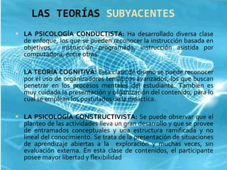 LAS TEORÍAS  SUBYACENTES LA PSICOLOGÍA CONDUCTISTA:  Ha desarrollado diversa clase de enfoque, los que se pueden reconocer la instrucción basada en objetivos,  instrucción programada, instrucción asistida por computadora, entre otras. LA TEORÍA COGNITIVA:  Esta clase de diseño se puede reconocer por el uso de organizadores temáticos avanzados, los que buscan penetrar en los procesos mentales del estudiante. También es muy cuidada la presentación y organización del contenido, para lo cual se emplean los postulados de la didáctica. LA PSICOLOGÍA CONSTRUCTIVISTA:  Se puede observar que el planteo de las actividades lleva un gran desarrollo y que se provee de entramados conceptuales y una estructura ramificada y no lineal del conocimiento. Se trata de la presentación de situaciones de aprendizaje abiertas a la  exploración y muchas veces, sin evaluación externa. En esta clase de contenidos, el participante posee mayor libertad y flexibilidad 