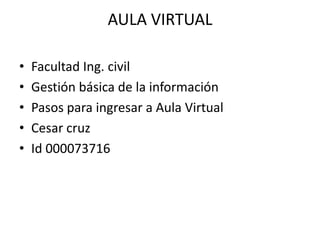AULA VIRTUAL
• Facultad Ing. civil
• Gestión básica de la información
• Pasos para ingresar a Aula Virtual
• Cesar cruz
• Id 000073716
 