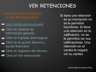 VER RETENCIONES
PASOS PARA INGRESAR
                                 Si tiene una retención
 A VER RETENCIONES
                                    en su inscripción no
 http://portal.uniminuto.edu/       se le permitirá
                                    inscribirse. Si tiene
 Click en sistema de                una retención en la
 información genesis                calificación, no se
 Click en ingresar área segura      le permitirá ver sus
 Click en la opción Alumno y        calificaciones. Una
 ayuda financiera                   retención en el
 Click en registros del Alumno      cardex le negará
                                    ver su cardex.
 Click en Ver retenciones


                                       Sandra Milena Cáceres Pinto
 