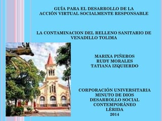 GUÍA PARA EL DESARROLLO DE LA
ACCIÓN VIRTUAL SOCIALMENTE RESPONSABLE
LA CONTAMINACION DEL RELLENO SANITARIO DE
VENADILLO TOLIMA
MARIXA PIÑEROS
RUDY MORALES
TATIANA IZQUIERDO
CORPORACIÓN UNIVERSITARIA
MINUTO DE DIOS
DESARROLLO SOCIAL
CONTEMPORÁNEO
LÉRIDA
2014
 