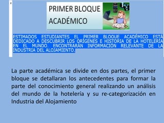 La parte académica se divide en dos partes, el primer
bloque se detallaran los antecedentes para formar la
parte del conocimiento general realizando un análisis
del mundo de la hotelería y su re-categorización en
Industria del Alojamiento
 