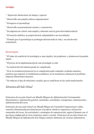 Ventajas:
° Supera las limitaciones de tiempo y espacio.
° Desarrolla una amplia cultura computacional.
° Enriquece el aprendizaje.
° Desarrolla un pensamientocreativo y constructivo.
° Se adquiereun criterio másamplio y tolerante ante la gran diversidad cultural.
° El usuario establece su propio horario adaptándoloa sus necesidades.
° Permite que el aprendizajese prolonguedurantetoda la vida y sea mucho más
actualizado.
Desventajas:
° El ritmo de cambiode la tecnología es muyrápido y los profesores y alumnosno la pueden
seguir.
° El precio de la implementación de esta tecnología es alto.
° La motivación del alumnopuedeser complicada.
° Si en la enseñanza presencial ya es complicado poder estimular actitudes emotivas,
positivas que mejoren el rendimiento académico, en la enseñanza a distancia el problema
adquieredimensiones mayores.
° Se reducen el tipo de relaciones sociales quese establecen en las aulastradicionales.
Estructuradel Aula Virtual
Estructura de un aula virtual con Moodle Bloques de Administración Corresponden
básicamentea: información general, contenidos, actividades, cronograma, comunicación y
administración del curso
Estructura de una aula virtual con Moodle Bloque de Contenido Compuestopor celdas
centrales determinadaspreviamentepor el profesor dondese organizan y enlazan los
contenidos del curso, las actividades y estrategias de comunicación, según el formato con el
que haya configuradoel curso (semanas, temas o social). Estructura de un aula virtual con
Moodle Bloques de Información Este bloquecontiene elementos de carácter informativos.
 