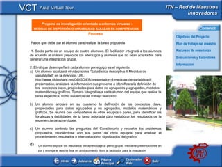VCT Aula Virtual Tour                                                                                      ITN – Red de Maestros
                                                                                                                    Innovadores

             Proyecto de investigación orientado a entornos virtuales :
      <Insertar Titular>
         MEDIDAS DE DISPERSIÓN O VARIABILIDAD BASADAS EN COMPETENCIAS                                                          Contenido
                                                  Proceso
                                                                                                                Objetivos del Proyecto
    Pasos que debe dar el alumno para realizar la tarea propuesta                                               Plan de trabajo del maestro
     1. Serás parte de un equipo de cuatro alumnos. El facilitador integrará a los alumnos                      Recursos de enseñanza
    de acuerdo al análisis previo de los liderazgos y alumnos que no sean aceptados para
    generar una integración grupal.                                                                             Evaluaciones y Estándares
                                                                                                                Información
    2. El rol que desempeñará cada alumno por equipo es el siguiente:
    a) Un alumno localizará el video slides “Estadística descriptiva II Medidas de
        variabilidad” en la dirección URL:
        http://www.slideshare.net/ODISDIER/presentation-4-medidas-de-variabilidad-
        presentation, analizará la información que presenta e identificara la definición de                 <This
        los conceptos clave, propiedades para datos no agrupados y agrupados, modelos                       picture
        matemáticos y gráficos. Tomará fotografías a cada alumno del equipo que realice la                  should
        tarea específica, como evidencia del trabajo realizado.                                             illustrate
                                                                                                            the subject
    b) Un alumno anotará en su cuaderno la definición de los conceptos clave,                               of your
       propiedades para datos agrupados y no agrupados, modelos matemáticos y                               Classroom
       gráficos. Se reunirá con compañeros de otros equipos o pares, para identificar las
                                                                                                            Learning
       fortalezas y debilidades de la tarea asignada para reelaborar los resultados de la
       experiencia de aprendizaje.                                                                          Resource>

    c) Un alumno contesta las preguntas del Cuestionario y resuelve los problemas
       propuestos, reuniéndose con sus pares de otros equipos para analizar el
       procedimiento, resultados e interpretación o significados del gráfico.

    d)     Un alumno expone los resultados del aprendizaje al pleno grupal, mediante presentaciones en
           ppt y entrega el reporte final en un documento Word al facilitador para la evaluación


                                                            Página              Explorador
                            Atras          Adelante                                                Salir
                                                            Principal           Web
 