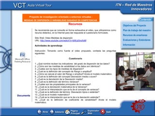 VCT Aula Virtual Tour                                                                          ITN – Red de Maestros
                                                                                                        Innovadores

      <Insertar Titular>
          Proyecto de investigación orientado a entornos virtuales :
      MEDIDAS DE DISPERSIÓN O VARIABILIDAD BASADAS EN COMPETENCIAS                                                    Contenido
                                                Recursos                                               Objetivos del Proyecto
               Se recomienda que se consulte en forma exhaustiva el video, que utilizaremos como       Plan de trabajo del maestro
               recurso didáctico, en la Internet para dar respuesta al cuestionario formulado.
                                                                                                       Recursos de enseñanza
               Sitio Web: Video Medidas de dispersión
               URL: http://www.youtube.com/watch?v=Ib8Up5rwXeM                                         Evaluaciones y Estándares

               Actividades de aprendizaje                                                              Información

               Instrucción: Tomando como fuente el video propuesto, contesta las preguntas
               siguientes.
               .
                                              Cuestionario                                         <This
                                                                                                   picture
               1. ¿Qué nombre reciben los indicadores del grado de dispersión de los datos?        should
               2. ¿Cómo son las medidas de variabilidad si los datos son idénticos?                illustrate
               3. ¿Cuáles son los tipos de medidas de dispersión?
               4. ¿Cuál es la definición del concepto de Rango o amplitud?
                                                                                                   the subject
               5. ¿Cómo se calcula el valor del Rango o amplitud? Anota el modelo matemático.      of your
               6. ¿Cuál es la definición del concepto Desviación media o score?                    Classroom
               7. ¿Cuál es la denotación de la Desviación media?                                   Learning
               8. ¿Cuál es la definición del término Varianza?                                     Resource>
               9. ¿Cuáles son las propiedades principales de la varianza?
               10. ¿Cuál es la denotación matemática de la Varianza?
               11. ¿Cuál es la interpretación que se le da al concepto de varianza?
               12. ¿Cuál es la definición del término Desviación típica o estándar?
  Documents    13. ¿Cuál es el modelo matemático?
               14. ¿Cuál es la interpretación que se le da a la desviación estándar?
               15. ¿Cuál es la definición de coeficiente de variabilidad? Anote el modelo
               matemático.


                                                  Página           Explorador
                      Atras        Adelante                                           Salir
                                                  Principal        Web
 