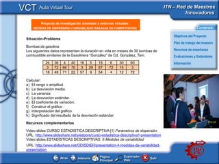 VCT Aula Virtual Tour                                                                   ITN – Red de Maestros
                                                                                                 Innovadores

           Proyecto de investigación orientado a entornos virtuales :
      <Insertar Titular>
      MEDIDAS DE DISPERSIÓN O VARIABILIDAD BASADAS EN COMPETENCIAS                                          Contenido

                                                                                             Objetivos del Proyecto
  Situación-Problema
                                                                                             Plan de trabajo del maestro
  Bombas de gasolina
  Los siguientes datos representan la duración en vida en meses de 30 bombas de              Recursos de enseñanza
  combustible similares de la Gasolinera “González” de Cd. González, Tam.                    Evaluaciones y Estándares
              24   36    4      40    16     5   18     6     30        60                   Información
               3   72    66     70     3    29   67    72     15         3
              18   48    71     22    57     9   54     4     12        72

  Calcular:                                                                              <This
  a) El rango o amplitud.                                                                picture
  b) La desviación media.                                                                should
  c) La varianza                                                                         illustrate
  d) La desviación estándar.                                                             the subject
  e) El coeficiente de variación.                                                        of your
  f) Construir el gráfico                                                                Classroom
  g) Interpretación del gráfico.                                                         Learning
  h) Significado del resultado de la desviación estándar.                                Resource>
  Recursos complementarios

  Video slides CURSO ESTADISTICA DESCRIPTIVA [1] Parámetros de dispersión
  URL: http://www.slideshare.net/yiesbore/curso-estadistica-descriptiva1-presentation
  Video slides ESTADÍSTICAS DESCRIPTIVAS II Medidas de variabilidad
  URL: http://www.slideshare.net/ODISDIER/presentation-4-medidas-de-variabilidad-
  presentation
                                                 Página            Explorador
                        Atras        Adelante                                   Salir
                                                 Principal         Web
 