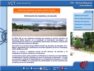 VCT Aula Virtual Tour                                                                     ITN – Red de Maestros
                                                                                                   Innovadores

           Proyecto de investigación orientado a entornos virtuales :
     <Insertar Titular>
      MEDIDAS DE DISPERSIÓN O VARIABILIDAD BASADAS EN COMPETENCIAS                                            Contenido

                     Información de maestros y la escuela                                      Objetivos del Proyecto
                                                                                               Plan de trabajo del maestro
                                                                                               Recursos de enseñanza
                                                 <Replace picture (and
                                                 this textbox) with a new                      Evaluaciones y Estándares
                                                 picture from your own
                                                                                               Información
                                                 school or workingspace>



                                                                                           <This
                                                                                           picture
   El CBTis 209 es una institución educativa que imparte el servicio educativo de
                                                                                           should
   Educación Media Superior en la modalidad de bachillerato tecnológico, con
   especialidades de Técnicos en Contabilidad, Electricidad, Informática, Laboratorista    illustrate
   Químico y Secretario Ejecutivo Bilingüe.                                                the subject
                                                                                           of your
   Se localiza en la carretera Tampico-Mante Km 92.5, Ej. González, Cd. González, Tam.,
   México, dependiente de la Subdirección de Enlace Operativo de ETI en Tamaulipas,
                                                                                           Classroom
   DGETI, SEMS de la SEP.                                                                  Learning
                                                                                           Resource>
   Tiene un universo o población escolar de 816 alumnos, 34 docentes y 16
   trabajadores de apoyo y asistencia a la educación.
   Los docentes poseen grado académico de Maestros en Ciencias con especialidades
   en Matemáticas, Química y Biología así como un Doctorado en Educación. El resto
   se encuentran cursando la Especializaciòn en Competencias Docentes en la UPN,
   derivado de la RIEMS, con el propòsito de profesionalizar el servicio educativo que
   se oferta en el sur de Tamaulipas.


                                                 Página          Explorador
                       Atras       Adelante                                       Salir
                                                 Principal       Web
 