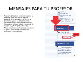 MENSAJES PARA TU PROFESOR
•   Para ver contestar o enviar mensajes a tu
    profesor, sigue ubicado en la parte
    izquierda de tu pantalla, esta ves en la
    penúltima opción encontraras en los
    recuadros azules uno que dice mensajes.
    Con este servicio del aula te comunicas de
    manera muy fácil con tus docentes.
•   Ahora das clik sobre el icono de mensajes y
    te llevara al listado de tus contactos,
    profesores y compañeros.
 