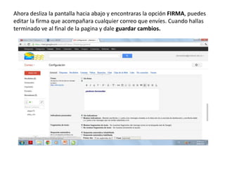 Ahora desliza la pantalla hacia abajo y encontraras la opción FIRMA, puedes
editar la firma que acompañara cualquier correo que envíes. Cuando hallas
terminado ve al final de la pagina y dale guardar cambios.
 