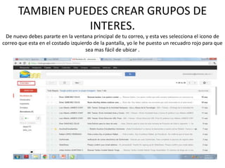 TAMBIEN PUEDES CREAR GRUPOS DE
                 INTERES.
 De nuevo debes pararte en la ventana principal de tu correo, y esta ves selecciona el icono de
correo que esta en el costado izquierdo de la pantalla, yo le he puesto un recuadro rojo para que
                                     sea mas fácil de ubicar .
 