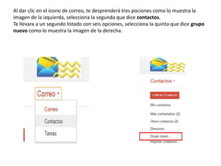 Al dar clic en el icono de correo, te desprenderá tres pociones como lo muestra la
imagen de la izquierda, selecciona la segunda que dice contactos.
Te llevara a un segundo listado con seis opciones, selecciona la quinta que dice grupo
nuevo como lo muestra la imagen de la derecha.
 