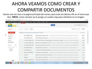 AHORA VEAMOS COMO CREAR Y
           COMPARTIR DOCUMENTOS
Vamos una ves mas a la pagina principal del carreo, pero esta ves damos clik en el icono que
   dice DRIVE, como siempre yo le pongo un cuadro rojo para señalarlo en la imagen.
 