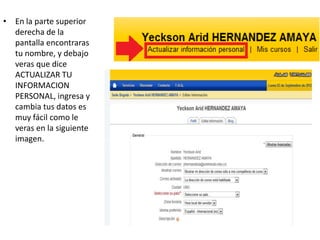 • En la parte superior
  derecha de la
  pantalla encontraras
  tu nombre, y debajo
  veras que dice
  ACTUALIZAR TU
  INFORMACION
  PERSONAL, ingresa y
  cambia tus datos es
  muy fácil como le
  veras en la siguiente
  imagen.
 
