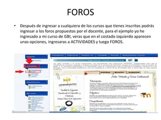 FOROS
• Después de ingresar a cualquiera de los cursos que tienes inscritos podrás
  ingresar a los foros propuestos por el docente, para el ejemplo yo he
  ingresado a mi curso de GBI, veras que en el costado izquierdo aparecen
  unas opciones, ingresaras a ACTIVIDADES y luego FOROS.
 