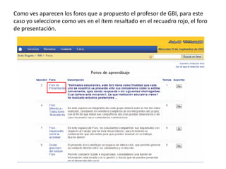 Como ves aparecen los foros que a propuesto el profesor de GBI, para este
caso yo seleccione como ves en el ítem resaltado en el recuadro rojo, el foro
de presentación.
 