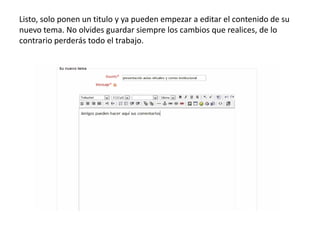 Listo, solo ponen un titulo y ya pueden empezar a editar el contenido de su
nuevo tema. No olvides guardar siempre los cambios que realices, de lo
contrario perderás todo el trabajo.
 
