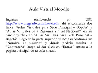 Aula Virtual Moodle

Ingresas           escribiendo           el          URL
http://www.pregrado.uniminuto.edu ahí encontraras dos
links, “Aulas Virtuales para Sede Principal – Bogotá” y
“Aulas Virtuales para Regiones a nivel Nacional”, en mi
caso doy click en “Aulas Virtuales para Sede Principal –
Bogotá” luego en la parte superior derecha encontraras un
“Nombre de usuario” y donde podrás escribir la
“Contraseña” luego al dar click en “Entrar” entras a la
pagina principal de tu aula virtual.
 