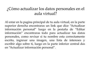 ¿Cómo actualizar los datos personales en el
               aula virtual?

Al estar en la pagina principal de tu aula virtual, en la parte
superior derecha encontraras un link que dice “Actualizar
información personal” luego en la pestaña de “Editar
información” encontraras todo para actualizar tus datos
personales, como revisar si tu nombre esta correctamente
escrito, ingresar una imagen, una lista de intereses y
escribir algo sobre ti, luego en la parte inferior central das
en “Actualizar información personal”.
 