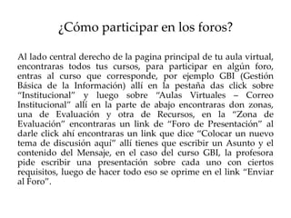 ¿Cómo participar en los foros?

Al lado central derecho de la pagina principal de tu aula virtual,
encontraras todos tus cursos, para participar en algún foro,
entras al curso que corresponde, por ejemplo GBI (Gestión
Básica de la Información) allí en la pestaña das click sobre
“Institucional” y luego sobre “Aulas Virtuales – Correo
Institucional” allí en la parte de abajo encontraras don zonas,
una de Evaluación y otra de Recursos, en la “Zona de
Evaluación” encontraras un link de “Foro de Presentación” al
darle click ahí encontraras un link que dice “Colocar un nuevo
tema de discusión aquí” allí tienes que escribir un Asunto y el
contenido del Mensaje, en el caso del curso GBI, la profesora
pide escribir una presentación sobre cada uno con ciertos
requisitos, luego de hacer todo eso se oprime en el link “Enviar
al Foro”.
 