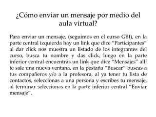 ¿Cómo enviar un mensaje por medio del
              aula virtual?
Para enviar un mensaje, (seguimos en el curso GBI), en la
parte central izquierda hay un link que dice “Participantes”
al dar click nos muestra un listado de los integrantes del
curso, busca tu nombre y das click, luego en la parte
inferior central encuentras un link que dice “Mensajes” allí
te sale una nueva ventana, en la pestaña “Buscar” buscas a
tus compañeros y/o a la profesora, al ya tener tu lista de
contactos, seleccionas a una persona y escribes tu mensaje,
al terminar seleccionas en la parte inferior central “Enviar
mensaje”.
 