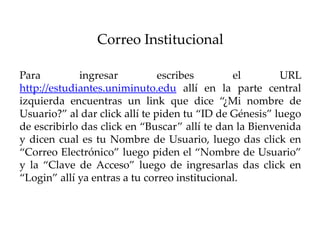 Correo Institucional

Para         ingresar           escribes       el        URL
http://estudiantes.uniminuto.edu allí en la parte central
izquierda encuentras un link que dice “¿Mi nombre de
Usuario?” al dar click allí te piden tu “ID de Génesis” luego
de escribirlo das click en “Buscar” allí te dan la Bienvenida
y dicen cual es tu Nombre de Usuario, luego das click en
“Correo Electrónico” luego piden el “Nombre de Usuario”
y la “Clave de Acceso” luego de ingresarlas das click en
“Login” allí ya entras a tu correo institucional.
 
