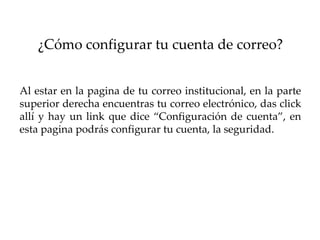 ¿Cómo configurar tu cuenta de correo?


Al estar en la pagina de tu correo institucional, en la parte
superior derecha encuentras tu correo electrónico, das click
allí y hay un link que dice “Configuración de cuenta”, en
esta pagina podrás configurar tu cuenta, la seguridad.
 