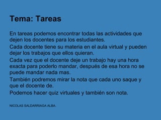 Tema: Tareas
En tareas podemos encontrar todas las actividades que
dejen los docentes para los estudiantes.
Cada docente tiene su materia en el aula virtual y pueden
dejar los trabajos que ellos quieran.
Cada vez que el docente deje un trabajo hay una hora
exacta para poderlo mandar, después de esa hora no se
puede mandar nada mas.
También podremos mirar la nota que cada uno saque y
que el docente de.
Podemos hacer quiz virtuales y también son nota.

NICOLAS SALDARRIAGA ALBA.
 