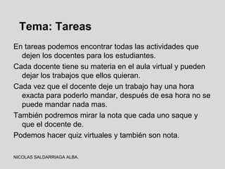 Tema: Tareas
En tareas podemos encontrar todas las actividades que
  dejen los docentes para los estudiantes.
Cada docente tiene su materia en el aula virtual y pueden
  dejar los trabajos que ellos quieran.
Cada vez que el docente deje un trabajo hay una hora
  exacta para poderlo mandar, después de esa hora no se
  puede mandar nada mas.
También podremos mirar la nota que cada uno saque y
  que el docente de.
Podemos hacer quiz virtuales y también son nota.

NICOLAS SALDARRIAGA ALBA.
 