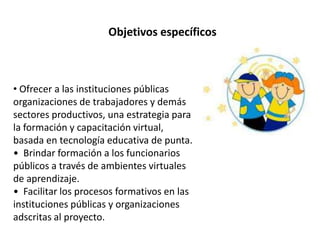 Objetivos específicos
• Ofrecer a las instituciones públicas
organizaciones de trabajadores y demás
sectores productivos, una estrategia para
la formación y capacitación virtual,
basada en tecnología educativa de punta.
• Brindar formación a los funcionarios
públicos a través de ambientes virtuales
de aprendizaje.
• Facilitar los procesos formativos en las
instituciones públicas y organizaciones
adscritas al proyecto.