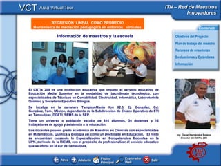 VCT Aula Virtual Tour                                                                     ITN – Red de Maestros
                                                                                                   Innovadores
               REGRESIÓN LINEAL COMO PROMEDIO
     e - Publicidad
      Herramienta de mediación pedagógica en entornos virtuales                                               Contenido

                     Información de maestros y la escuela                                     Objetivos del Proyecto
                                                                                              Plan de trabajo del maestro
                                                                                              Recursos de enseñanza
                                                                                              Evaluaciones y Estándares
                                                                                              Información




   El CBTis 209 es una institución educativa que imparte el servicio educativo de
   Educación Media Superior en la modalidad de bachillerato tecnológico, con
   especialidades de Técnicos en Contabilidad, Electricidad, Informática, Laboratorista
   Químico y Secretario Ejecutivo Bilingüe.
   Se localiza en la carretera Tampico-Mante Km 92.5, Ej. González, Cd.
   González, Tam., México, dependiente de la Subdirección de Enlace Operativo de ETI
   en Tamaulipas, DGETI, SEMS de la SEP.
   Tiene un universo o población escolar de 816 alumnos, 34 docentes y 16
   trabajadores de apoyo y asistencia a la educación.
   Los docentes poseen grado académico de Maestros en Ciencias con especialidades
   en Matemáticas, Química y Biología así como un Doctorado en Educación. El resto            Ing. Oscar Hernández Solano
   se encuentran cursando la Especializaciòn en Competencias Docentes en la                       Director del CBTis 209
   UPN, derivado de la RIEMS, con el propòsito de profesionalizar el servicio educativo
   que se oferta en el sur de Tamaulipas.


                                                 Página          Explorador
                       Atras       Adelante                                       Salir
                                                 Principal       Web
 