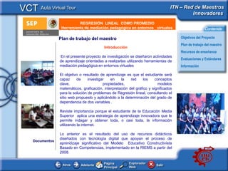 VCT Aula Virtual Tour                                                              ITN – Red de Maestros
                                                                                            Innovadores
                            REGRESIÓN LINEAL COMO PROMEDIO
     e - PublicidadHerramienta de mediación pedagógica en entornos virtuales                           Contenido

                  Plan de trabajo del maestro                                           Objetivos del Proyecto
                                                                                        Plan de trabajo del maestro
                                            Introducción
                                                                                        Recursos de enseñanza
                  En el presente proyecto de investigación se diseñaron actividades
                                                                                        Evaluaciones y Estándares
                  de aprendizaje orientadas a realizarlas utilizando herramientas de
                  mediación pedagógica en entornos virtuales                            Información

                  El objetivo o resultado de aprendizaje es que el estudiante será
                  capaz     de     investigar   en    la    red     los    conceptos
                  clave,                    propiedades,                     modelos
                  matemáticos, graficación, interpretación del gráfico y significados
                  para la solución de problemas de Regresión lineal, consultando el
                  sitio web propuesto y aplicándolo a la determinación del grado de
                  dependencia de dos variables .

                  Reviste importancia porque el estudiante de la Educación Media
                  Superior aplica una estrategia de aprendizaje innovadora que le
                  permite indagar y obtener toda, o casi toda, la información
                  utilizando la internet.

                  Lo anterior es el resultado del uso de recursos didácticos
                  diseñados con tecnología digital que apoyan el proceso de
     Documentos
                  aprendizaje significativo del Modelo Educativo Constructivista
                  Basado en Competencias, implementado en la RIEMS a partir del
                  2008.

                                            Página         Explorador
                   Atras      Adelante                                     Salir
                                            Principal      Web
 