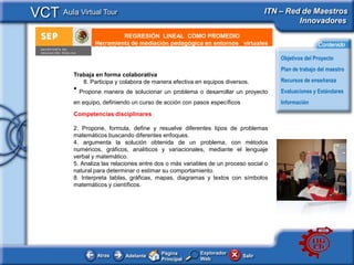 VCT Aula Virtual Tour                                                              ITN – Red de Maestros
                                                                                            Innovadores
                           REGRESIÓN LINEAL COMO PROMEDIO
     e - Publicidad
                  Herramienta de mediación pedagógica en entornos virtuales                           Contenido

                                                                                       Objetivos del Proyecto
                                                                                       Plan de trabajo del maestro
          Trabaja en forma colaborativa
             8. Participa y colabora de manera efectiva en equipos diversos.           Recursos de enseñanza
          • Propone manera de solucionar un problema o desarrollar un proyecto         Evaluaciones y Estándares
          en equipo, definiendo un curso de acción con pasos específicos               Información
          Competencias disciplinares

          2. Propone, formula, define y resuelve diferentes tipos de problemas
          matemáticos buscando diferentes enfoques.
          4. argumenta la solución obtenida de un problema, con métodos
          numéricos, gráficos, analíticos y variacionales, mediante el lenguaje
          verbal y matemático.
          5. Analiza las relaciones entre dos o más variables de un proceso social o
          natural para determinar o estimar su comportamiento.
          8. Interpreta tablas, gráficas, mapas, diagramas y textos con símbolos
          matemáticos y científicos.




                                           Página         Explorador
                  Atras      Adelante                                      Salir
                                           Principal      Web
 