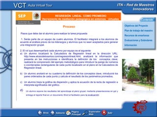 VCT Aula Virtual Tour                                                                                   ITN – Red de Maestros
                                                                                                                 Innovadores
                                  REGRESIÓN LINEAL COMO PROMEDIO
        e - Publicidad   Herramienta de mediación pedagógica en entornos virtuales                                         Contenido

                                               Proceso                                                      Objetivos del Proyecto
                                                                                                            Plan de trabajo del maestro
   Pasos que debe dar el alumno para realizar la tarea propuesta
                                                                                                            Recursos de enseñanza
    1. Serás parte de un equipo de cuatro alumnos. El facilitador integrará a los alumnos de                Evaluaciones y Estándares
   acuerdo al análisis previo de los liderazgos y alumnos que no sean aceptados para generar
   una integración grupal.                                                                                  Información

   2. El rol que desempeñará cada alumno por equipo es el siguiente:
   a) Un alumno localizará la Calculadora de Regresión lineal en la dirección URL:
       http://www.elosiodelosantos.com/regresionlineal.html, analizará la información que
       presenta en las instrucciones e identificara la definición de los conceptos clave;
       realizará la comprensión del ejemplo metodológico para introducir la pareja de números
       o coordenadas rectangulares de cada punto localizado en el plano en la Calculadora de
       Regresión lineal.

   b) Un alumno anotará en su cuaderno la definición de los conceptos clave, introducirá los
      pares ordenados de cada punto y calcula el resultado de los parámetros promedios.

   c) Un alumno traza la gráfica de dispersión y aplica la ecuación de la recta de regresión e
      interpreta significados del gráfico.

   d)   Un alumno expone los resultados del aprendizaje al pleno grupal, mediante presentaciones en ppt y
        entrega el reporte final en un documento Word al facilitador para la evaluación




                                                         Página            Explorador
                          Atras         Adelante                                              Salir
                                                         Principal         Web
 