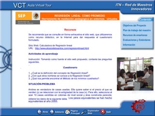 VCT Aula Virtual Tour                                                                          ITN – Red de Maestros
                                                                                                        Innovadores
                               REGRESIÓN LINEAL COMO PROMEDIO
       e - Publicidad Herramienta de mediación pedagógica en entornos virtuales                                   Contenido

                                                                                                   Objetivos del Proyecto
                                              Recursos                                             Plan de trabajo del maestro
         Se recomienda que se consulte en forma exhaustiva el sitio web, que utilizaremos          Recursos de enseñanza
         como recurso didáctico, en la Internet para dar respuesta al cuestionario
         formulado.                                                                                Evaluaciones y Estándares

         Sitio Web: Calculadora de Regresión lineal                                                Información
         URL: http://www.elosiodelosantos.com/regresionlineal.html

         Actividades de aprendizaje

         Instrucción: Tomando como fuente el sitio web propuesto, contesta las preguntas
         siguientes.
         .
   .                                    Cuestionario

         1. ¿Cuál es la definición del concepto de Regresión lineal?
         2. ¿Con qué otros nombres se conoce a la Regresión lineal?
         3. ¿Qué nos permite encontrar el Método de los mínimos cuadrados?

         SITUACIÓN-PROBLEMA

         Andrea es vendedora de casas usadas. Ella quiere saber si el precio al que se
         venden (y) se relacionan con la antigüedad de la casa (x). Para ello, selecciona al
         azar 10 casas vendidas en colonias de nivel social y área construida parecida;
         obtiene los datos de la siguiente tabla. Los pesos equivalentes se han hecho
         equivalentes al año 2005.


                                                  Página           Explorador
                      Atras        Adelante                                           Salir
                                                  Principal        Web
 