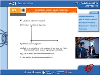 VCT Aula Virtual Tour                                                                  ITN – Red de Maestros
                                                                                                Innovadores
                             REGRESIÓN LINEAL COMO PROMEDIO
       e - Publicidad
                    Herramienta de mediación pedagógica en entornos virtuales                             Contenido

                                                                                           Objetivos del Proyecto

          a) ¿Cuál es la población en estudio?                                             Plan de trabajo del maestro
                                                                                           Recursos de enseñanza
          b) Construye el gráfico de dispersión.
                                                                                           Evaluaciones y Estándares
                                                                                           Información




   .      c) Obtén la recta de regresión

          d) ¿Cuál es el promedio de venta en pesos de una casa con 8 años
               de antigüedad? Usa la recta de regresión para calcularlo.

          e) ¿Cuál es el valor del coeficiente de regresión b1?

          f) ¿Qué significa el coeficiente de regresión b1 ?




                                                 Página           Explorador
                     Atras       Adelante                                      Salir
                                                 Principal        Web
 