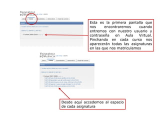 Esta es la primera pantalla que
nos encontraremos cuando
entremos con nuestro usuario y
contraseña en Aula Virtual.
Pinchando en cada curso nos
aparecerán todas las asignaturas
en las que nos matriculamos
Desde aquí accedemos al espacio
de cada asignatura
 