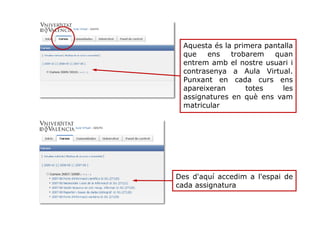 Aquesta és la primera pantalla
que ens trobarem quan
entrem amb el nostre usuari i
contrasenya a Aula Virtual.
Punxant en cada curs ens
apareixeran totes les
assignatures en què ens vam
matricular
Des d'aquí accedim a l'espai de
cada assignatura
 