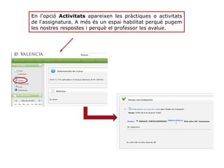 En l'opció Activitats apareixen les pràctiques o activitats
de l'assignatura. A més és un espai habilitat perquè pugem
les nostres respostes i perquè el professor les avalue.
 