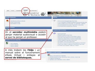 A més trobem les FAQs i un
manual sobre el funcionament
d'Aula Virtual i enllaços al
servei de biblioteques.
En el servidor multimèdia podem
penjar material audiovisual o accedir
al que ha penjat un professor.
 