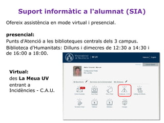 Suport informàtic a l'alumnat (SIA)
Ofereix assistència en mode virtual i presencial.
presencial:
Punts d'Atenció a les biblioteques centrals dels 3 campus.
Biblioteca d'Humanitats: Dilluns i dimecres de 12:30 a 14:30 i
de 16:00 a 18:00.
Virtual:
des La Meua UV
entrant a
Incidències - C.A.U.
 