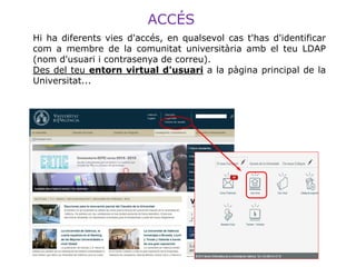 Hi ha diferents vies d'accés, en qualsevol cas t'has d'identificar
com a membre de la comunitat universitària amb el teu LDAP
(nom d'usuari i contrasenya de correu).
Des del teu entorn virtual d'usuari a la pàgina principal de la
Universitat...
ACCÉS
 